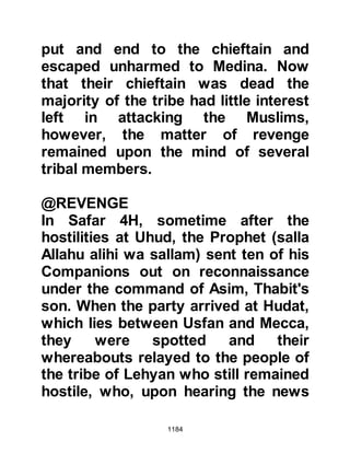 1184
matter, news arrived that the Prophet
(salla Allahu alihi wa sallam) and his
army had already begun to prepare
themselves for the encounter, so Abu
Sufyan wasted no time in calling his
fellow chieftains together to discuss
the matter.
Suhayl, a Koraysh chieftain, was
among those who attended the
meeting and it so happened that
Nu'aym, an influential friend with the
power of persuasion from the tribes
of Ghatfan, happened to be visiting
him. Suhayl told his fellow chieftains
of Nu'aym's presence and so it was
decided that they would approach
him with the offer of twenty fine
camels if he could persuade the
Muslims to back down from their side
of the challenge. Deep down in his
 