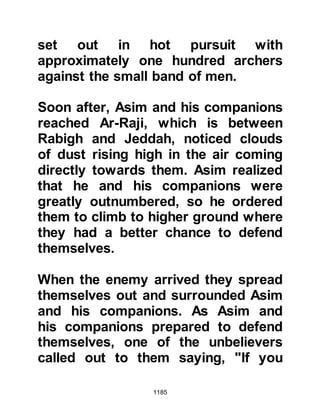 1185
heart Nu'aym had already started to
incline toward the message the
Prophet (salla Allahu alihi wa sallam)
preached, as he instinctively knew
that the idols he and his tribe held as
gods were nothing but the fabrication
of his ancestors. However, the
temptation of owning twenty fine
camels swayed his reasoning and he
decided to accept the challenge and
set off for Medina.
As Nu'aym approached the oasis
outside Medina, he noticed a group
of Muslims so he made his way over
to them and started to sow the seeds
of apprehension. Nu'aym spoke with
such conviction that it was hard not
to believe him as he mentioned the
supposedly formidable, well-
equipped army of Abu Sufyan.
 