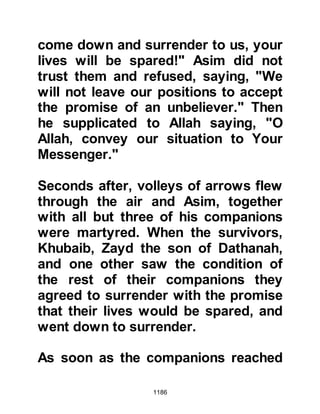 1186
Nu'aym continued on to Medina
where he spread his alarming tales
amongst each section of the society.
After each narration he would
conclude with words that urged the
Muslims not to go out against Abu
Sufyan and conveyed his fear that
not one of them would remain after
the encounter. Needless to say, those
in opposition to the Prophet (salla
Allahu alihi wa sallam) were greatly
heartened by the news and not only
helped to spread the tales but
embellished them.
Nu'aym was so convincing that a
large number of Muslims inclined to
his concluding remarks. When news
of this reached the Prophet (salla
Allahu alihi wa sallam) he was
 