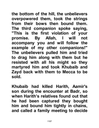 1187
concerned. However, during a
consultation with Abu Bakr and
Omar, the Prophet (salla Allahu alihi
wa sallam) told his Companions, "I
will go, even if I go alone,"
whereupon his Companions said in
support of his resolve, "Allah will
support His Religion; He will give
strength to His Messenger." When
the Muslims learned of the Prophet's
intent to go alone if needed, they
rallied around him and completely
disregarded Nuaym's rumors.
Nu'aym had been so close to
receiving his reward, however it was
surprisingly of little concern to him
that he had failed in his mission. Like
so many others he had observed the
ways of the Muslims and been
impressed by their conviction so
 