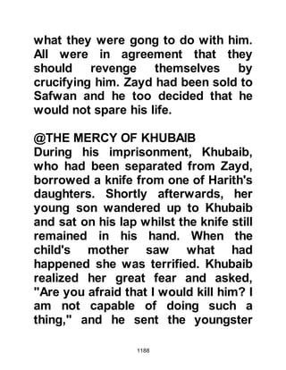 1188
much that his heart inclined still
further to Islam.
@THE MARCH TO BADR
Shortly after this, on 4th Sha’ban 4H
(January 626 CE) the Prophet (salla
Allahu alihi wa sallam) and his army
of 1,500 foot soldiers and 10 cavalry
set off for the second encounter at
Badr.
It so happened that this time of year
was also the time of Badr's annual
fair, a time when merchants from all
over Arabia journeyed there to sell
their wares, and then perhaps
continue onto Mecca to offer their
pilgrimage. Such was the strength of
the Muslim's faith that many of them,
despite the challenge that loomed
over them, loaded their mounts with
 