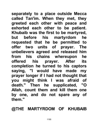 1190
of not finding him we returned home.
In this way it will be counted against
him and for us!" The plan proved
acceptable and Abu Sufyan and his
men returned to Mecca
@THE FAIR AT BADR
When Prophet Muhammad (salla
Allahu alihi wa sallam) and his
Companions reached Badr there was
neither sign nor news of Abu Sufyan
so he stayed there for eight days in
anticipation. The Prophet (salla
Allahu alihi wa sallam) had waited
long enough so he and his men
continued on to the fair where they
not only traded and sold their wares,
but also reported the fact that Abu
Sufyan had failed to keep his part of
the challenge.
 