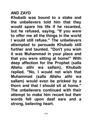 1191
Abu Sufyan's failure was the main
topic of conversation at Badr and
soon the traders who had journeyed
from all over Arabia spread the news
as they traveled homeward. It was a
moral victory for the Muslims and
disgrace fell upon Abu Sufyan and
the Koraysh.
Meanwhile, in Mecca the Koraysh
chieftains chided Abu Sufyan for his
lack of leadership, and told him that
he should never have issued the
challenge in the first place.
Discontent was evident among the
Koraysh and they became further
committed to ridding themselves of
the Prophet (salla Allahu alihi wa
sallam) and his followers.
As for the Muslims, they returned to
 