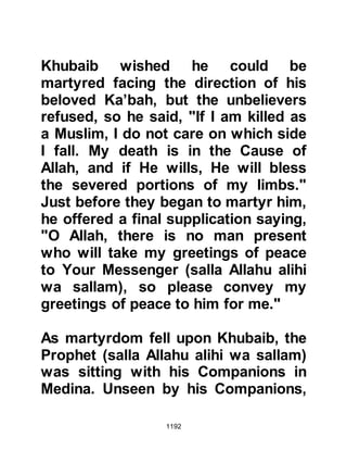 1192
Medina rejoicing in the blessings
Allah had sent them. As the
summer's heat intensified, the fourth
year was drawing to a close and with
it came a blessed month of peace.
$CHAPTER 86 THE FIFTH YEAR
After Badr, the Muslims gained the
reputation among the tribes that not
only were they brave warriors, but
determined to maintain their right to
exist and spread Islam to all who
would listen. Neighboring hostile
tribes thought twice about engaging
them in an encounter, and there
hadn’t been a sword raised against
them for six months. However, five
days march away from the boarders
of Syria at a place called Dumat Al-
Jandal highway men had increased
 