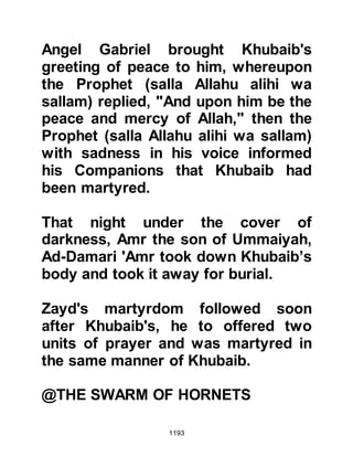1193
their attacks on caravans that
happened to be passing through that
area and now news reached Medina
that they had set their sight upon
attacking Medina.
The news was not something to be
taken lightly so the Prophet (salla
Allahu alihi wa sallam) mustered 1000
Muslims and marched out of Medina
but before he left he appointed Siba’
Arfatah Al Ghifari’s son to attend to
affairs in Medina during his absence.
It was now late Rabi’ 1, 5H and the
Prophet (salla Allahu alihi wa sallam)
called upon the services of Madhkur,
from the tribe of Udhra to be their
guide.
It was the Prophet’s intention to
surprise the highwaymen so he
 