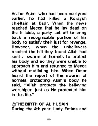 1194
ordered his followers to march by
night and conceal themselves during
the day so that they would not be
detected. When they finally reached
Dumat they found the highwaymen
had already left but had left their
cattle in the care of shepherds. When
the inhabitants of Dumat Al-Jandal
heard of the Prophet’s approach they
had left their homes in fright and fled.
The Prophet (salla Allahu alihi wa
sallam) stayed in Dumat Al-Jandal for
five days during which time he sent
scouts to reconnoiter the area for
hostile activities but they found none.
The journey had not been in vain
because on their return journey to
Medina the Prophet (salla Allahu alihi
wa sallam) made a peace treaty with
the tribe of Uyainah, son of Hisn.
 