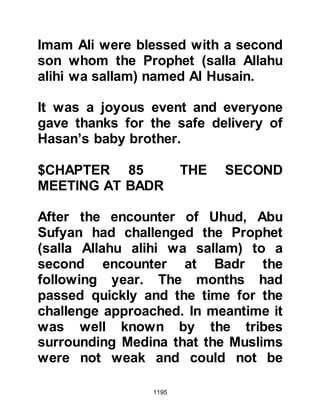 1195
@THE BIRD AND THE ANT COLONY
One day on the expedition, the
Prophet (salla Allahu alihi wa sallam)
left his Companions for a while. In his
absence they found a red bird with
two fledglings and caught them
whilst their mother stood nearby,
flapping her wings in distress upon
the sand.
When the Messenger of Allah (salla
Allahu alihi wa sallam) returned, he
noticed the distraught mother bird
and exclaimed, "Who has distressed
this bird on account of its young --
return them to her." His mercy and
respect for life was not restricted to
humans for he was sent by Allah to
be a mercy for all the worlds, and that
included the avian, insect and animal
 