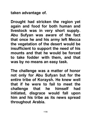 1196
kingdom.
Then the Prophet (salla Allahu alihi
wa sallam) noticed an ant-hill that
had been set on fire and asked, "Who
has set this on fire?" Meekly his
Companions replied that it was they
that had done so whereupon the
Prophet (salla Allahu alihi wa sallam)
guided them telling them, "It is not
right to torment with fire -- it is for
Allah alone to punish with Fire."
@THE COMPASSION AND
GENEROSITY OF THE PROPHET
On the return journey to Medina, the
majority of the Prophet's
Companions rode on ahead whilst he
and some of his close Companions
rode a distance behind to care for
and ensure the safety of those who
 