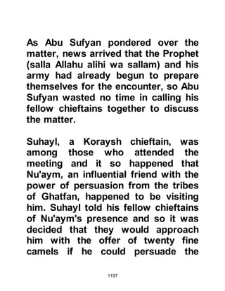 1197
were unable to keep up.
Jabir, whose father had been
martyred at Uhud, had a camel that
was old and so frail that it could not
keep up with the others. It wasn't
long until the Prophet (salla Allahu
alihi wa sallam) caught up to Jabir
whereupon he inquired why he was
not with the rest of his Companions,
so Jabir mentioned the camel's
condition. The Prophet (salla Allahu
alihi wa sallam) asked Jabir to make
his camel kneel and then dismount
and he did the same. Then the
Prophet (salla Allahu alihi wa sallam)
asked Jabir to hand him his riding
stick whereupon the Prophet (salla
Allahu alihi wa sallam) gently
prodded the old camel with it and told
Jabir to remount. By the blessing of
 