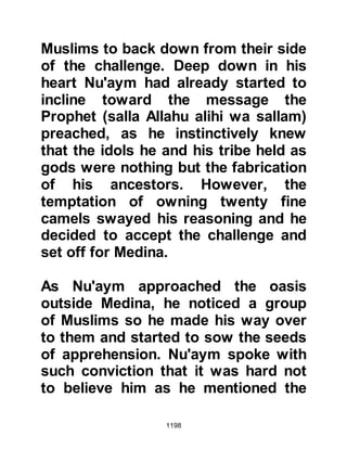 1198
Allah, a miracle occurred and the
camel's strength was revived to such
a degree that it ran even faster than
the Prophet's camel and they
continued to ride together.
It was time to continue once more on
their journey and as they rode, the
Prophet (salla Allahu alihi wa sallam)
asked Jabir if he would sell him his
camel. Jabir replied that he preferred
to give it to him. The Prophet (salla
Allahu alihi wa sallam) declined
Jabir's offer telling him that he
wished to buy it from him, so Jabir
asked him to name his price. In jest,
the Prophet (salla Allahu alihi wa
sallam) told Jabir that he would buy it
for a dirham. Jabir realized the jest
and in the same tone replied,
appreciating that the camel was no
 
