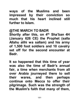 1201
had no cushions to which the
Prophet (salla Allahu alihi wa sallam)
replied. "Allah willing, you will have
some soon."
The morning after their return, Jabir
took his camel and made it kneel
outside the door of the Prophet's
house. The Prophet (salla Allahu alihi
wa sallam) came out to greet him and
asked him to leave the camel, and go
to the Mosque, and offer two units of
prayer, which he did.
After Jabir had offered his prayer, the
Prophet (salla Allahu alihi wa sallam)
instructed Bilal to weigh the gold, to
which the Prophet (salla Allahu alihi
wa sallam) -- as was his generous
custom -- added some extra. Jabir
was pleased and gratefully took the
 