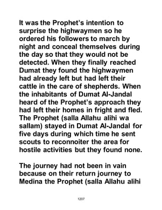1207
and tell them of his circumstances
and ask one of their followers to
discreetly visit him. The Christian
arrived and during the course of their
conversation Salman asked where he
might go to study their religion. The
Christian replied, “Al Sham” (today
Al Sham is a conglomerate of several
countries amongst which are Syria,
Jordan and Palestine), so Salman
asked the Christian to let him know
when traders destined for Al Sham
were in the vicinity so that he might
travel with them. Sometime thereafter
traders arrived and Salman, who was
strong, managed to break free from
his shackles and contacted them with
the request to allow him to travel with
them. The traders agreed and so they
set off to Al Sham.
 