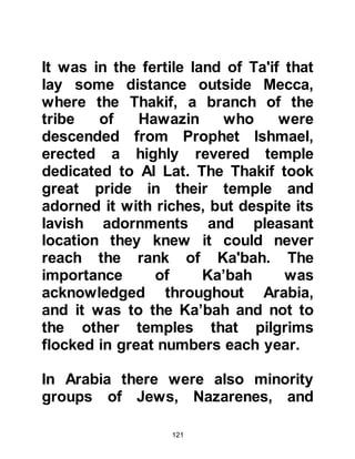 121
of the desert followed by the intense
cold of the night during certain times
of the year. Perhaps the greatest
hazard of all was the fear of being
attacked by marauding tribes. All too
often caravans were attacked
resulting in the loss of both life and
merchandise. Hashim knew well the
burden of the caravaner so he
decided to visit with the tribal
chieftains along the trade routes
traveled by the Koraysh and use his
powers of friendly persuasion and
fairness to secure a safe passage.
One by one the tribes agreed and
soon the trade routes became less
hazardous.
Hashim's sense of fairness and
compassion toward his fellow beings
was demonstrated yet again during a
 