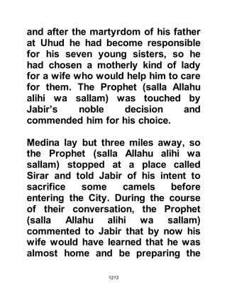1213
predecessors whereupon the abbot
replied, "O my son, by Allah, I do not
know anyone who remains but I will
tell you some of the signs to look for
that herald the emergence of the next
prophet. I will also describe him to
you and the location in which you will
find him. He will emerge in a land
where they worship idols. There are
two hills between which pilgrimage is
made. It is a place which is fertile
with many date palms. Between the
shoulders of the next prophet there
will be a seal, it is the seal of his
prophethood. Among his
characteristics is the expected
prophet will accept gifts but does not
accept charity. If you could find that
country then go there because his
time has come.”
 