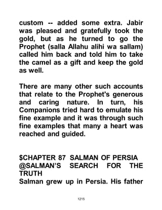 1215
Salman left for Arabia with the
caravan.
When the traders reached Waadil
Quroo the caravaners overcame
Salman and sold him into slavery to a
Jew. It was there that he saw many
date palms, and hoped by the
blessing of Allah this would be the
place the monk had described.
Salman worked in the fields for a
while then a Jew from the tribe of
Krayzah in Waadil Quroo, Yathrib
(Medina) came and his master sold
Salman to him. It was during that
time that Allah permitted the
Messenger of Allah, salla Allahu alihi
wa sallam, to migrate from Mecca to
Medina, but because Salman was a
slave he had not heard the news.
 