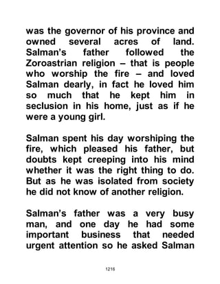 1216
@THE OVERHEARD CONVERSATION
One day when as Salman worked for
his masters in the date palm groves
of Quba, which lies a little way out of
Medina, he overheard a Jew in
conversation say, “May Allah destroy
the children of Qaylah (people of
Medina) they have gathered together
to greet a man from Mecca who
claims to be a prophet!” Hastily
Salman climbed down from the palm
tree and asked, “What is this, what
has happened?” His master beat him
severely saying, “What business is it
of yours, go back to your work!”
A little while after Salman decided to
go and find out for himself what was
happening and met a woman from
Medina whose family had embraced
 
