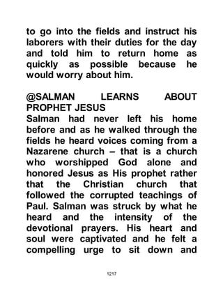 1217
Islam and followed the man she
referred to as the Messenger of Allah.
When the Messenger of Allah, salla
Allahu alihi wa sallam, came within
sight, she pointed him out to Salman.
@SALMAN MEETS THE PROPHET
Evening was approaching and
Salman had a little food with him so
he took it to the Prophet, salla Allahu
alihi wa sallam, and said, “This is a
charitable gift for you.” The Prophet,
salla Allahu alihi wa sallam, was
grateful for the kind gesture but told
his Companions to take it, and
Salman said to himself, “This is one
of the signs, he does not accept
charity!” It was getting late so
Salman thought it was best to return
to his master, so he went back to
Waadil Quroo.
 