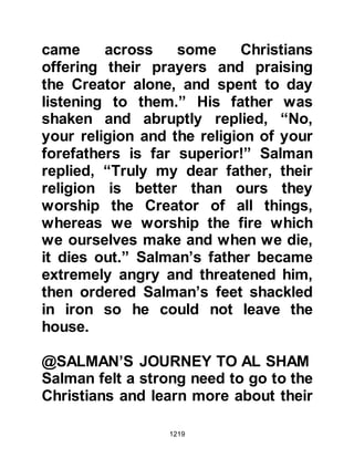 1219
When it was possible Salman slipped
away again and was blessed to be in
the company of the Prophet, salla
Allahu alihi wa sallam. At that time
the Prophet, salla Allahu alihi wa
sallam, was wearing a turban and a
robe slung across one of his
shoulders thereby exposing the seal
of the prophethood that lay between
his shoulders. Salman once again
recalled the words of his dear friend
the abbot and started to cry as he
knew that Allah had blessed him to
be in the company of the last Prophet
of Allah, salla Allahu alihi wa sallam.
The Prophet, salla Allahu alihi wa
sallam, saw Salman, and asked him
to come close and sit in front of him.
Then the Prophet, salla Allahu alihi
wa sallam, asked Salman to tell his
Companions his story, and so
 