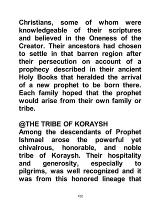 122
year in which there was extreme
drought followed by famine. Upon
hearing of a neighboring tribe's
suffering he arranged for a supply of
food and water to be distributed
among the stricken tribe. This upright
act and other acts like it led to the
strengthening of bonds between the
Koraysh and other tribes.
Hashim's just character and ability to
organize were known not only by his
fellow Arabs but to the great powers
of the day, namely the Emperor of
Rome and the King of Abyssinia,
ruler of Yemen.
It was through their admiration of
Hashim that he succeeded to
negotiate peaceful, lasting treaties,
which in turn exempted the Koraysh
 