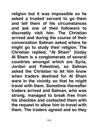 1220
Salman narrated the events that had,
by the blessing of Allah, brought him
to be in the company of the
Messenger of Allah, salla Allahu alihi
wa sallam. At the end of Salman’s
narration, the Prophet, salla Allahu
alihi wa sallam, said, “O Salman,
redeem yourself from slavery.” So
Salman went to his master to ask
how much he needed to buy his
freedom. The Jew demanded a very
high price and told him that he would
need 300 trees to be planted as well
as 40 palm trees, and on top of this
outrageous demand he also
demanded 4760 grams of gold.
@THE HUMILITY OF THE PROPHET
WHO LABORED TO SECURE THE
RELEASE OF HIS FOLLOWER
Salman returned to the Prophet, salla
 