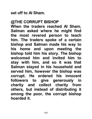 1221
Allahu alihi wa sallam, and told him
of the Jew’s demand whereupon the
Prophet, salla Allahu alihi wa sallam,
asked his Companions if they would
donate some of their trees. The
Companions were very generous and
gave according to their means until
the number demanded was met.
Then, the Messenger of Allah, salla
Allahu alihi wa sallam, instructed
Salman to prepare the ground and
dig holes for each sapling and told
him to return, and tell him once
everything was ready and that he
himself would plant each sapling. As
soon as the ground had been
prepared, Salman went to the
Prophet, salla Allahu alihi wa sallam,
who then went with him and planted
each sapling and not one of sapling
failed to thrive.
 