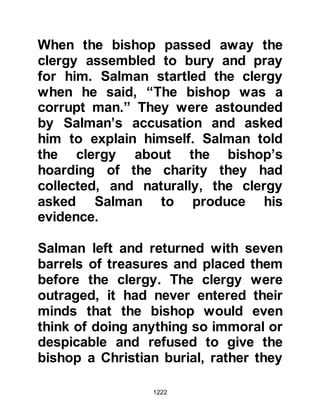 1222
@THE GOLD
There still remained the matter of the
gold. Unexpectedly, a man came to
the Prophet salla Allahu alihi wa
sallam, and gave him some gold he
had mined. Salman was concerned
the weight of gold would be
insufficient and the Prophet, salla
Allahu alihi wa sallam, perceiving
Salman’s concern said, “InshaAllah,
Allah will bless it for you.” Salman
took the gold to the Jew who weighed
it and took the amount he demanded
and by the blessing of Allah even
after the Jew had taken his demand
there remained as much gold as
there had been when it was first
given to the Prophet, salla Allahu
alihi wa sallam.
 