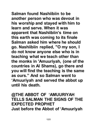 1225
and when Bilal called them to prayer,
those able to attend made their way
to join their brothers and sisters in
the congregation.
During the interval between the
obligatory evening and night prayer
the Prophet (salla Allahu alihi wa
sallam) would encourage his
Companions to offer voluntary
prayers informing them that, if Allah
willed, it would increase their rank in
Paradise. He would also expound the
meaning of the verses of the Holy
Koran and speak of the many
rewards of Paradise as well as the
punishment of Hell. The Prophet
(salla Allahu alihi wa sallam) never
spoke upon religious matters without
either receiving instructions from
Allah via the Angel Gabriel or having
 