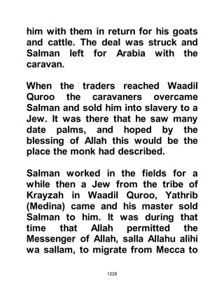 1228
Give thanks to Me
And do not be ungrateful towards
Me.”
Koran 2:152
He also said:
“Allah, and His angels praise and
venerate the Prophet.
Believers, praise and venerate him
and pronounce peace upon him in
abundance.”
Koran 33:56
One day the Prophet (salla Allahu
alihi wa sallam) asked his
Companions, “Is there anyone of you
who has enough strength to do a
thousand good deeds in a day?” The
Companions asked how this was
possible, to which our beloved
 