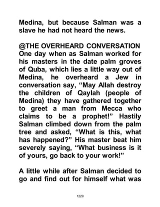 1229
Prophet (salla Allahu alihi wa sallam)
replied, ‘If you exalt Allah a hundred
times, you will be recompensed with
a thousand good deeds, or a
thousand of your sins will be wiped
away.” He also told them if they said,
‘Exalted is Allah, and to Him belongs
all praise’, a date palm would be
planted for the suppliant in Paradise.
The Companions were so grateful
and delighted with the news that they
would often exceed the number,
hoping for even greater rewards and
forgiveness and the Prophet, (salla
Allahu alihi wa sallam) never
discouraged them from doing so,
rather it was the opposite, he would
encourage them.
The Prophet (salla Allahu alihi wa
sallam) taught his Companions that
 