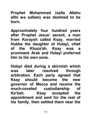 123
from the payment of previously
enforced trading taxes. Hashim's
popularity was such that whenever
Koraysh traders reached Angoria --
now Ankara in Turkey - the Emperor
himself would go out to welcome
them, show them great hospitality,
and inquire about Hashim.
The two great trade routes were now
secure, so during the winter when the
heat of the desert had died down,
caravans would set off on their
journey to Yemen. Then, as summer
advanced caravans would set off in
the opposite direction on their long
trail to the north-west reaching as far
away as Palestine or Syria, which
was at that time part of the Roman
Empire.
 