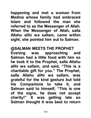 1230
the example of one who remembers
his Lord and the one who does not is
like the difference between the living
and the dead.
The Companions were overjoyed
when the Prophet (salla Allahu alihi
wa sallam) told them that Allah said,
“I am to My worshipper according to
his good expectation of Me. I am with
him when he remembers Me. If he
remembers Me in his mind, I
remember him in Mine, and if he
remembers Me in company, I
remember him in better company.”
There were many poor people among
the Companions who grieved at not
being able to be charitable like their
richer brethren. One day the Prophet
(salla Allahu alihi wa sallam) told his
 