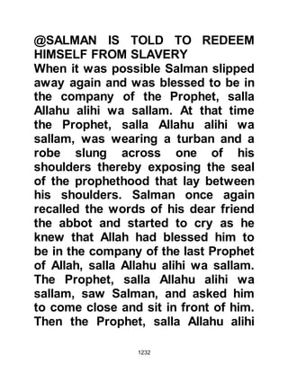 1232
even after Allah had taken him to
Himself an angel would come to him
in his rawdah (resting place) - and
inform him of the supplication and
that Allah, in His Mercy, increased
the supplication tenfold.
It is no wonder that no matter
whether the Companions were
engaged in their work, daily chores
or family life that one would see and
hear them continuously supplicating
for blessings upon our beloved
Prophet (salla Allahu alihi wa sallam)
and exalting Allah by remembering
Him in His Precious Names.
@SALMAN AND ABU DARDA
There were, however, some
Companions who had become over
zealous in their devotions and when
 