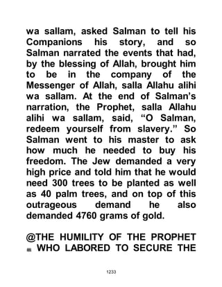 1233
it was brought to the attention of the
Prophet (salla Allahu alihi wa sallam)
he advocated moderation, for his
manners were those established in
the Holy Koran and he did not desire
hardship for his followers. He
recommended that the twenty-four
hours of the day and night be ideally
divided into three sections, a third for
worship, a third for work and a third
for the family.
One day, Salman decided to visit his
friend Abu Darda. Umm Abu Darda
opened the door, and Salman could
not help but notice her appearance
was somewhat unkempt, so he
inquired what the matter was,
whereupon she told him Abu Darda
had no desire in the world.
 