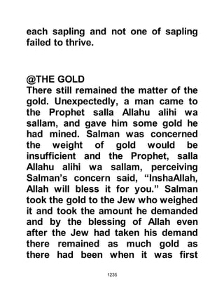 1235
prayers.
After the conclusion of their prayers
Salman reminded his friend that it is
indeed true that one owes one's duty
to his Lord, but, at the same time, the
body has rights and as such he must
fulfill those duties accordingly.
The next morning the two friends
went to the Prophet (salla Allahu alihi
wa sallam) to relate the matter,
whereupon the Prophet (salla Allahu
alihi wa sallam) confirmed that
Salman's moderate approach was the
better and so Abu Darda adopted the
Salman’s moderate approach.
@THE FAST OF ABDULLAH, AMR’S
SON
Abdullah, Amr's son told a friend of
 