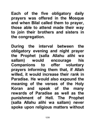 1238
that his fast was the most fair and
that there was no fast better than
that.
Prophet Muhammad (salla Allahu
alihi wa sallam) did not order
Abdullah to stop what he was doing,
rather he gave him a recommend
choice so he continued to fast every
day and offer voluntary prayers, and
recite the Koran during the night.
When old age overtook Abdullah, he
told his family and companions he
wished he had taken the advice of the
Prophet (salla Allahu alihi wa sallam)
to fast three days during the month
and complete the recitation of the
Koran once during month. However,
not wishing to abandon the word he
had given to the Prophet (salla Allahu
 