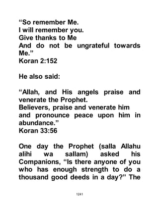 1241
them to stop doing something, they
had no hesitation in abandoning it
completely. He would often tell them
of a voluntary deed which through its
doing, would benefit them in the
Hereafter. He also recommended that
such deeds should be done for as
long as his Companions were able
rather than over taxing themself for
he disliked imposing hardship upon
his followers.
@THE DAILY LIFE OF THE PROPHET
(salla Allahu alihi wa sallam)
The Prophet (salla Allahu alihi wa
sallam) would neither turn away nor
look down upon anyone, no matter
whether they happened to be a
believer or an unbeliever, rich or
poor. His patience and genuine care
were unparalleled, and no one except
 