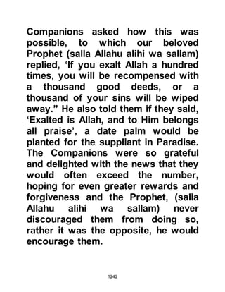 1242
the most hard-hearted, ever left his
company except with a gladdened
heart.
@PROPHET MUHAMMAD (salla
Allahu alihi wa sallam) PRACTICED
WHAT HE PREACHED
Prophet Muhammad (salla Allahu
alihi wa sallam) led an exemplary life.
He practiced what he preached, and
Allah honors him and bears witness
in the Holy Koran saying:
“Surely, you (Prophet Muhammad)
are of a great morality.” 68:4
He taught his followers to care for
one another and not to ignore a
fellow Muslim when they were
greeted with peace, but to respond
with a greeting like it or one better.
 