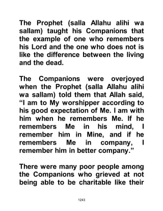 1243
Under his guidance, the elderly were
now respected and looked after with
kindness. He encouraged the
visitation of the sick and protecting
one’s neighbors, no matter whether
they were believers or not. He
encouraged truthfulness,
forbearance, and suppression of
anger, saying that anger was from
the heat of Hell, rather he promoted
tolerance and forgiveness, all of
which is in keeping with the
teachings of the Koran.
“….yet pardon them, and forgive;
indeed Allah loves the good doers.”
5:13
He also told his Companions that
when a fellow Muslim passed away,
one should walk in the funeral
 