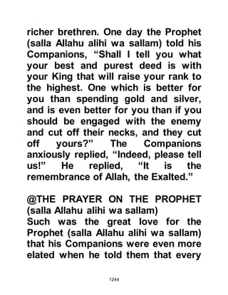 1244
procession and pray for the
deceased.
He warned his followers not to pass
slanderous remarks, to lie, to be
greedy, miserly, rude, arrogant, or
conceited. He warned of obscene
language, envy, injustice and
amongst other harmful destructive
characteristics, oppression.
One day Sa’ad, Hisham’s son asked
Lady Ayesha about the Prophet’s
character. She asked Sa’ad if he
recited the Koran, whereupon he
replied that he did. Then she told
him, “The moral nature of the
Messenger of Allah (salla Allahu alihi
wa sallam) was that of the Koran.”
Amongst his practice and
 