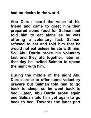1247
@JUSTICE PREVAILS
Whenever disputes arose between
Muslims and other citizens of
Medina, the Prophet the Prophet
(salla Allahu alihi wa sallam) would
arbitrate fairly between the parties
and, as one might expect, justice
always prevailed regardless of belief.
In his personal life he treated his
wives with equal fairness. He had no
room of his own and devised a rota
whereby he would stay one day with
one wife, the next with another and
so on. When he traveled he would
draw lots between them to determine
which wife would accompany him.
@THE PROPHET AND HOUSEHOLD
AFFAIRS
 