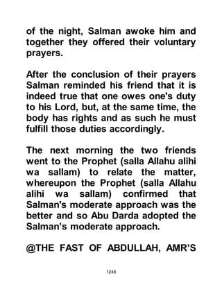 1248
Even though he was the greatest
Prophet (salla Allahu alihi wa sallam),
he did not consider it beneath
himself to help with the daily
household chores and would often
be found modestly helping around
the house and when the need arose,
even mending his clothes.
@THE PROPHET’S LOVE OF LITTLE
CHILDREN
The Prophet (salla Allahu alihi wa
sallam) loved the company of little
children and always had time to
spare for them. He would listen to
them and talk gently with them, and
there was nothing the little ones
loved more than when he kissed
them or they held his hand as they
walked with him.
 