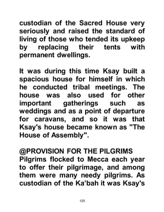 125
noble, influential lady named Salma
the daughter of Amr from the tribe of
Najjar, a branch of Khazraj. Hashim
proposed to her and she accepted on
condition that she remain in control
of her own affairs and that when she
gave birth to a son, the boy would
remain with her in Yathrib until he
reached the age of puberty. Hashim
accepted her conditions and the two
were married.
It was a happy, successful
arrangement and Hashim made
frequent trips to Yathrib to stay with
Salma. On several occasions Hashim
continued on from Yathrib to Syria,
however, on one such journey in the
year 497 AC he was taken ill in the
city of Gaza, Palestine. His illness
proved to be serious and he did not
 