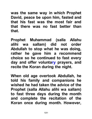 1251
wondered whether perhaps a new
command had been sent down to
extend the prostration. After the
conclusion of the prayer they
inquired about its length, whereupon
the Prophet (salla Allahu alihi wa
sallam) smiled and told them what
had happened.
Through the blessing of Allah and the
example of His last Prophet (salla
Allahu alihi wa sallam), there was
harmony among the believers and no
human being became dearer to them
than their beloved Prophet (salla
Allahu alihi wa sallam).
In the years that followed, the
Prophet (salla Allahu alihi wa sallam)
told his Companions when they were
asked to lead the congregational
 