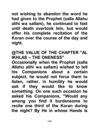 1252
prayer on Friday, they should make
the sermon brief out of consideration
for the young and those in the
congregation who were elderly or
sick.
@PROMOTION OF PERSONAL
HYGIENE
The Prophet, (salla Allahu alihi wa
sallam), also spoke to his
Companions on matters of personal
hygiene and advised them to brush
their teeth with the splayed end of a
twig called a "Miswak", and informed
them that their stomach should be
filled with a third of food, another
third with liquid, and the remaining
third with air. He also taught them to
cleanse themselves with water with
the left hand after having answered a
call to nature and to eat with their
 