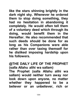 1254
unless you are given permission.
But if you are invited, enter, and
when you have eaten, disperse,
not desiring conversation, for that is
hurtful to the Prophet
and he would be shy before you; but
of the truth Allah is not shy."
Koran 33:53
On other occasions, rather than
disturbing the Prophet (salla Allahu
alihi wa sallam), some of his
Companions had taken to asking his
wives from behind a curtain to relay
their matters to him because Allah
had sent down the instruction:
" ... And when you ask his wives for
any thing,
speak to them from behind a curtain,
this is cleaner for your hearts and
 