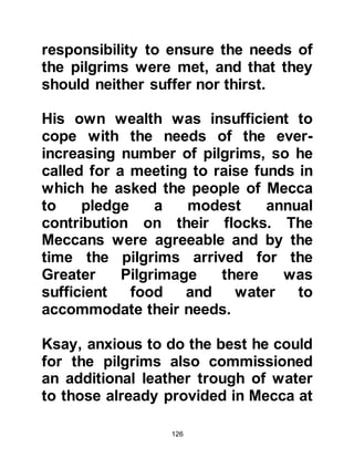 126
recover. Salma was pregnant and
later gave birth to a son whom she
named Shayba. As Shayba grew up
he loved to listen to the heart-
warming stories about his generous
father, and it was through the
example of his father’s noble sense
of fairness and peaceful character
that Shayba modeled his own life.
@THE BROTHERS OF HASHIM
Hashim had two blood brothers
named Abdu Shams and Muttalib,
and a half-brother named Nawfal.
Both Abdu Shams and Nawfal were
traders, Abdu Shams' trade route lay
between Mecca, Yemen, and Syria,
whereas, for the most part, Nawfal's
trade route him to distant Iraq.
On account of their commerce the
 