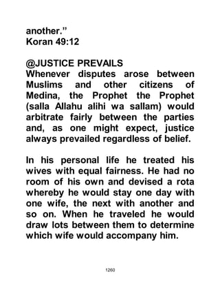 1260
his wife, but the Prophet (salla Allahu
alihi wa sallam) advised him not to do
so and to fear Allah. However, their
circumstances did not improve and
he went to the Prophet (salla Allahu
alihi wa sallam) on several other
occasions, but each time the Prophet
(salla Allahu alihi wa sallam) gave
him the same advice.
Matters deteriorated further between
them to the extent that Zayd went yet
again to the Prophet, (salla Allahu
alihi wa sallam) but this time he
entreated him to let him divorce her,
whereupon the Prophet, (salla Allahu
alihi wa sallam) finally gave Zayd
permission.
The waiting period of four months
had elapsed and the Prophet (salla
 