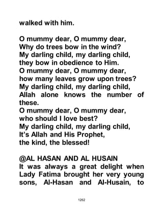 1262
spouse
of their foster children if they
divorced them.
The decree of Allah must be done."
Koran, 33:37
The Koran wanted to annul adoption
and to make known that a person is
free to marry the divorced wife of a
son who had before the prohibition of
adoption been adopted.
And so, in the month of Dhul-Qa’dah
5H, the Prophet (salla Allahu alihi wa
sallam) took Lady Zaynab to be his
wife.
To celebrate the Prophet’s marriage,
Anas’ mother, Umm Sulaim prepared
some dates and flour and put them in
an earthenware container then asked
 