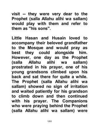 1263
her son to take it with her greetings
to the Prophet (salla Allahu alihi wa
sallam). The Prophet (salla Allahu
alihi wa sallam) and Lady Zaynab
were touched by the kind gesture and
the Prophet (salla Allahu alihi wa
sallam) asked Anas to go out and
invite everyone he met to come and
partake of the food. Later, when Anas
was asked how many guests there
were, he replied that there had been
about three hundred people and all
miraculously ate their fill, yet after
they had departed, the earthenware
container remained full.
Lady Zaynab had many fine qualities,
she was known for her piety and
fasting.
$CHAPTER 90 THE REVENGE OF
 