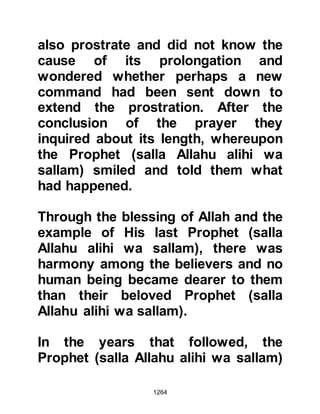 1264
THE TRIBE OF AN-NADIR
As the fifth year drew to a close, the
expelled Jews from the tribe of An-
Nadir who had relocated to Khaybar a
little over two years before became
more restless than ever. Every time
there had been an incident or
skirmish they hoped it would go
against the Muslims.
There had been talk for a long time
that the Koraysh were bent on
revenge and planned to rid
themselves of Prophet Muhammad
(salla Allahu alihi wa sallam) and his
followers. With this in mind, Huyay --
who had been the chief conspirator
in the failed attempt to kill the
Prophet (salla Allahu alihi wa sallam)
-- together with the chieftains of
 